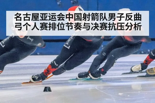 名古屋亚运会中国射箭队男子反曲弓个人赛排位节奏与决赛抗压分析